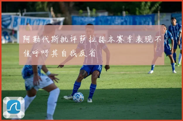 阿勒代斯批评萨拉赫本赛季表现不佳呼吁其自我反省