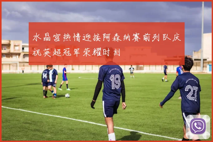 水晶宫热情迎接阿森纳赛前列队庆祝英超冠军荣耀时刻