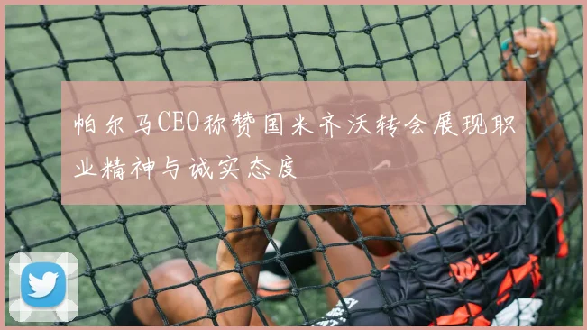 帕尔马CEO称赞国米齐沃转会展现职业精神与诚实态度