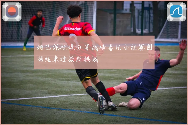 姆巴佩社媒分享战绩喜讯小组赛圆满结束迎接新挑战
