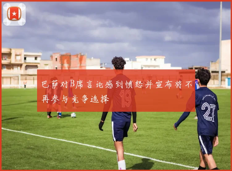 巴萨对B席言论感到愤怒并宣布将不再参与竞争选择