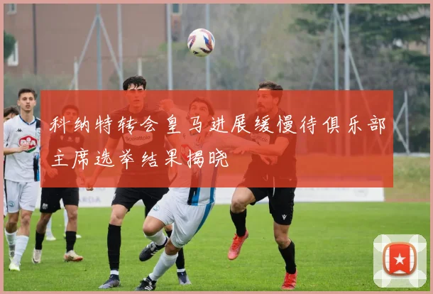 科纳特转会皇马进展缓慢待俱乐部主席选举结果揭晓