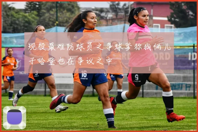 现役最难防球员之争球爹称我俩儿子哈登也在争议之中