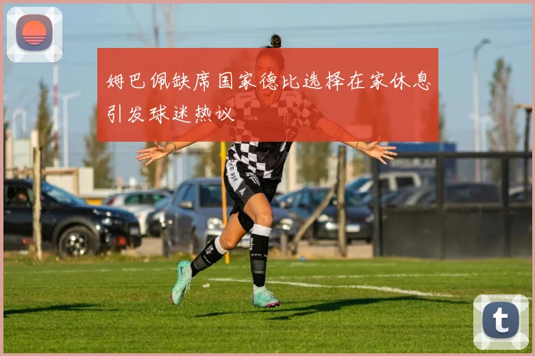 姆巴佩缺席国家德比选择在家休息引发球迷热议