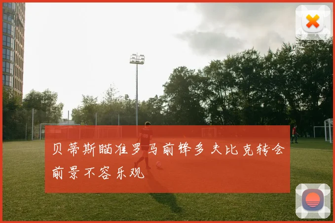 贝蒂斯瞄准罗马前锋多夫比克转会前景不容乐观