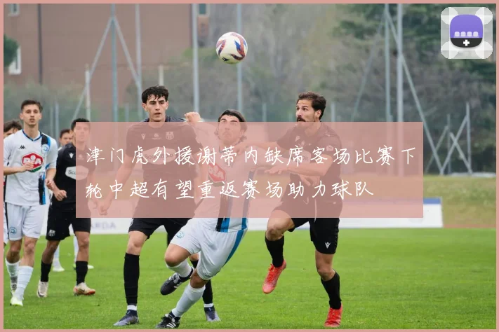 津门虎外援谢蒂内缺席客场比赛下轮中超有望重返赛场助力球队