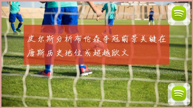 皮尔斯分析布伦森夺冠前景关键在唐斯历史地位或超越欧文